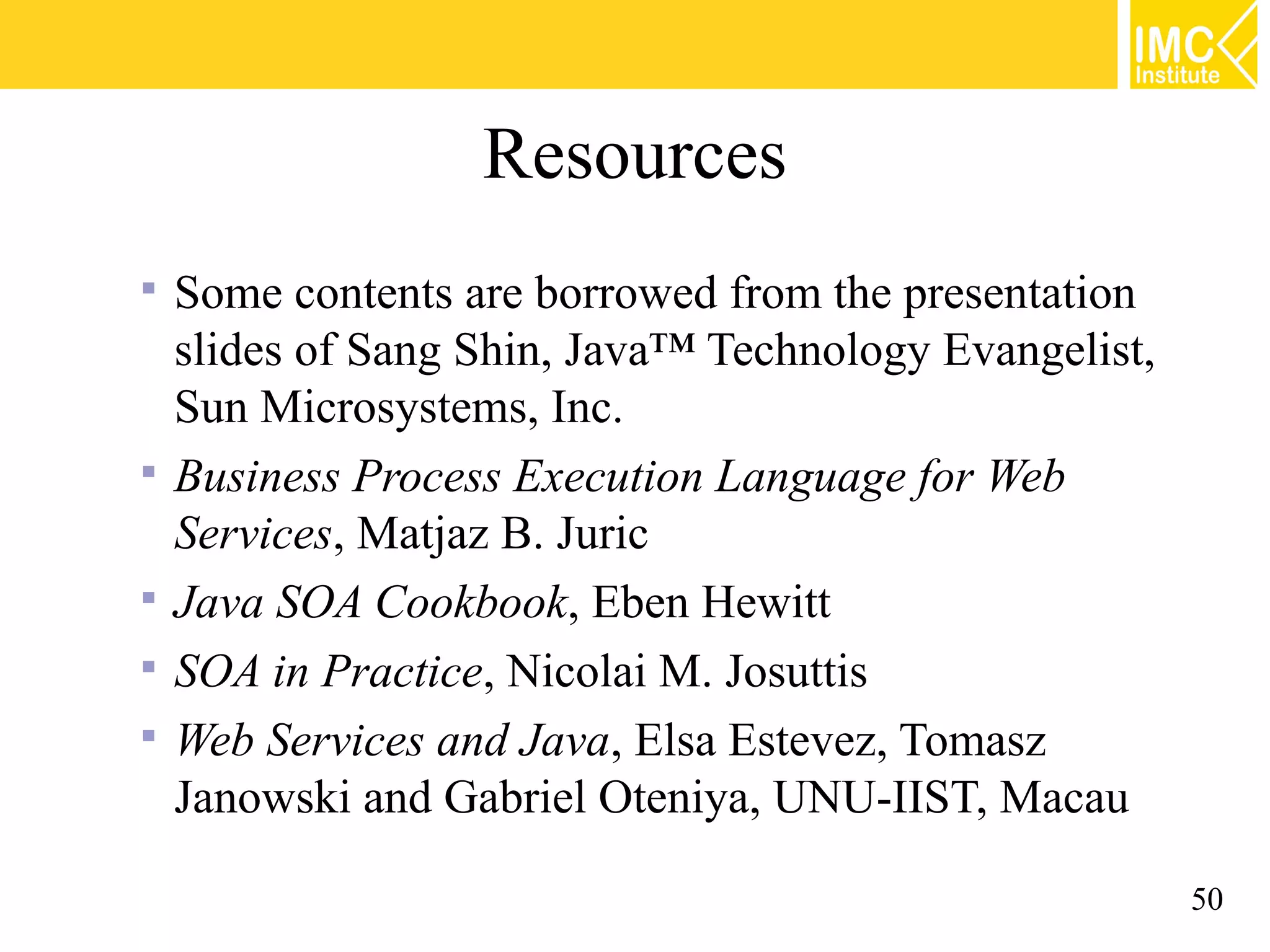 Resources
Some contents are borrowed from the presentation
slides of Sang Shin, Java™ Technology Evangelist,
Sun Microsystems, Inc.
Business Process Execution Language for Web
Services, Matjaz B. Juric
Java SOA Cookbook, Eben Hewitt
SOA in Practice, Nicolai M. Josuttis
Web Services and Java, Elsa Estevez, Tomasz
Janowski and Gabriel Oteniya, UNU-IIST, Macau
50