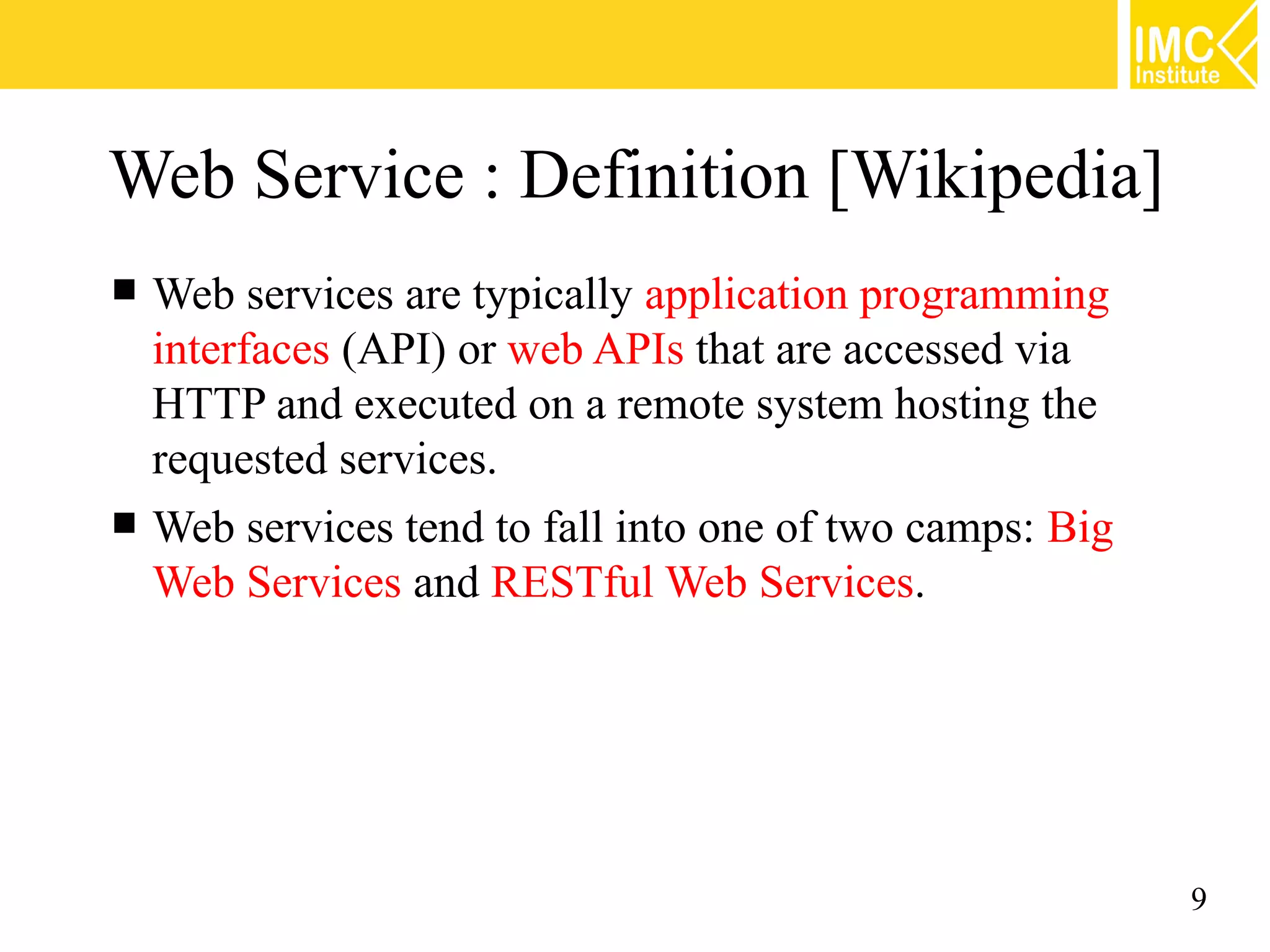 Web Service : Definition [Wikipedia]
   Web services are typically application programming
    interfaces (API) or web APIs that are accessed via
    HTTP and executed on a remote system hosting the
    requested services.
   Web services tend to fall into one of two camps: Big
    Web Services and RESTful Web Services.




                                                           9
 
