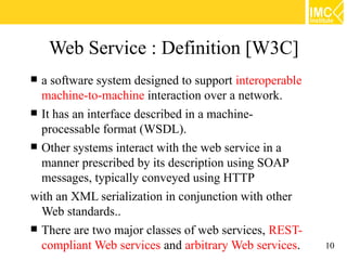Web Service : Definition [W3C]
 a software system designed to support interoperable
  machine-to-machine interaction over a network.
 It has an interface described in a machine-
  processable format (WSDL).
 Other systems interact with the web service in a
  manner prescribed by its description using SOAP
  messages, typically conveyed using HTTP
with an XML serialization in conjunction with other
  Web standards..
 There are two major classes of web services, REST-
  compliant Web services and arbitrary Web services.    10
 