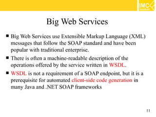 Big Web Services
   Big Web Services use Extensible Markup Language (XML)
    messages that follow the SOAP standard and have been
    popular with traditional enterprise.
   There is often a machine-readable description of the
    operations offered by the service written in WSDL.
   WSDL is not a requirement of a SOAP endpoint, but it is a
    prerequisite for automated client-side code generation in
    many Java and .NET SOAP frameworks



                                                                11
 