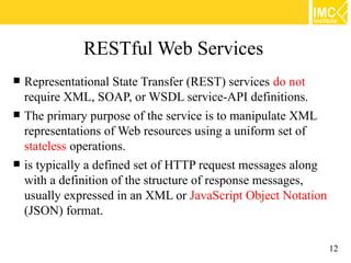 RESTful Web Services
   Representational State Transfer (REST) services do not
    require XML, SOAP, or WSDL service-API definitions.
   The primary purpose of the service is to manipulate XML
    representations of Web resources using a uniform set of
    stateless operations.
   is typically a defined set of HTTP request messages along
    with a definition of the structure of response messages,
    usually expressed in an XML or JavaScript Object Notation
    (JSON) format.

                                                                12
 