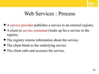 Web Services : Process
   A service provider publishes a service to an external registry.
   A client (a service consumer) looks up for a service in the
    registry.
   The registry returns information about the service:
   The client binds to the underlying service
   The client calls and accesses the service.




                                                                  20
 