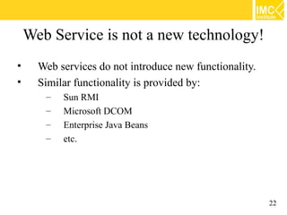 Web Service is not a new technology!
•     Web services do not introduce new functionality.
•     Similar functionality is provided by:
       –   Sun RMI
       –   Microsoft DCOM
       –   Enterprise Java Beans
       –   etc.




                                                         22
 