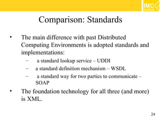 Comparison: Standards
•   The main difference with past Distributed
    Computing Environments is adopted standards and
    implementations:
     –    a standard lookup service – UDDI
     –   a standard definition mechanism – WSDL
     –    a standard way for two parties to communicate –
         SOAP
•   The foundation technology for all three (and more)
    is XML.

                                                            24
 