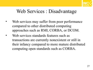 Web Services : Disadvantage
•   Web services may suffer from poor performance
    compared to other distributed computing
    approaches such as RMI, CORBA, or DCOM.
•   Web services standards features such as
    transactions are currently nonexistent or still in
    their infancy compared to more mature distributed
    computing open standards such as CORBA.



                                                         27
 