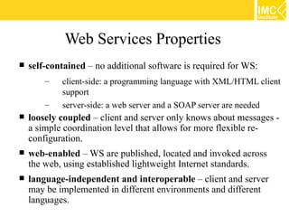 Web Services Properties
   self-contained – no additional software is required for WS:
        –   client-side: a programming language with XML/HTML client
            support
        –   server-side: a web server and a SOAP server are needed
   loosely coupled – client and server only knows about messages -
    a simple coordination level that allows for more flexible re-
    configuration.
   web-enabled – WS are published, located and invoked across
    the web, using established lightweight Internet standards.
   language-independent and interoperable – client and server
    may be implemented in different environments and different
    languages.
 