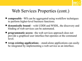 Web Services Properties (cont.)
   composable –WS can be aggregated using workflow techniques
    to perform higher-level business functions.
   dynamically bound – with UDDI and WSDL, the discovery and
    binding of web services can be automated.
   programmatic access –the web services approach does not
    provide a graphical user interface but operates at the command
    level.
   wrap existing applications – stand-alone applications can easily
    be integrated by implementing a web service as an interface.
 