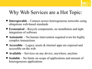 Why Web Services are a Hot Topic:
   Interoperable – Connect across heterogeneous networks using
    ubiquitous web-based standards
   Economical – Recycle components, no installation and tight
    integration of software
   Automatic – No human intervention required even for highly
    complex transactions
   Accessible – Legacy assets & internal apps are exposed and
    accessible on the web
   Available – Services on any device, anywhere, anytime
   Scalable – No limits on scope of applications and amount of
    heterogeneous applications
 