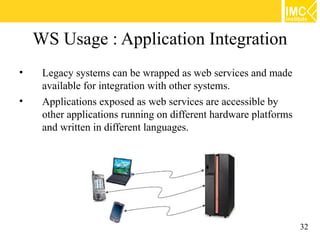 WS Usage : Application Integration
•    Legacy systems can be wrapped as web services and made
     available for integration with other systems.
•    Applications exposed as web services are accessible by
     other applications running on different hardware platforms
     and written in different languages.




                                                                  32
 