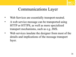 Communications Layer
•   Web Services are essentially transport-neutral.
•   A web service message can be transported using
    HTTP or HTTPS, as well as more specialized
    transport mechanisms, such as e.g. JMS.
•   Web services insulate the designer from most of the
    details and implications of the message transport
    layer.



                                                          36
 