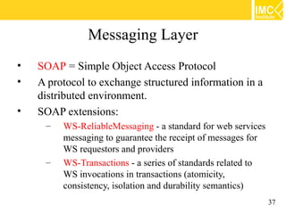 Messaging Layer
•   SOAP = Simple Object Access Protocol
•   A protocol to exchange structured information in a
    distributed environment.
•   SOAP extensions:
     –   WS-ReliableMessaging - a standard for web services
         messaging to guarantee the receipt of messages for
         WS requestors and providers
     –   WS-Transactions - a series of standards related to
         WS invocations in transactions (atomicity,
         consistency, isolation and durability semantics)
                                                              37
 