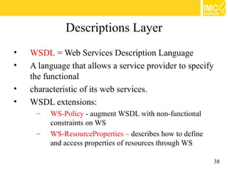 Descriptions Layer
•   WSDL = Web Services Description Language
•   A language that allows a service provider to specify
    the functional
•   characteristic of its web services.
•   WSDL extensions:
     –   WS-Policy - augment WSDL with non-functional
         constraints on WS
     –   WS-ResourceProperties – describes how to define
         and access properties of resources through WS

                                                           38
 