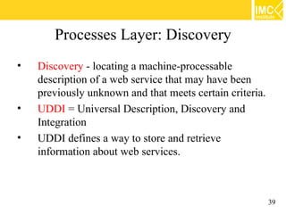 Processes Layer: Discovery
•   Discovery - locating a machine-processable
    description of a web service that may have been
    previously unknown and that meets certain criteria.
•   UDDI = Universal Description, Discovery and
    Integration
•   UDDI defines a way to store and retrieve
    information about web services.



                                                          39
 