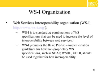 WS-I Organization
•   Web Services Interoperability organization (WS-I,
    http://www.ws-i.org/):
     –   WS-I is to standardize combinations of WS
         specifications that can be used to increase the level of
         interoperability between web services.
     –   WS-I promotes the Basic Profile – implementation
         guidelines for how non-proprietary WS
         specifications, such as SOAP, WSDL, UDDI, should
         be used together for best interoperability.


                                                                    41
 
