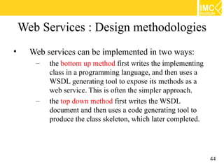 Web Services : Design methodologies
•     Web services can be implemented in two ways:
       –   the bottom up method first writes the implementing
           class in a programming language, and then uses a
           WSDL generating tool to expose its methods as a
           web service. This is often the simpler approach.
       –   the top down method first writes the WSDL
           document and then uses a code generating tool to
           produce the class skeleton, which later completed.




                                                                44
 