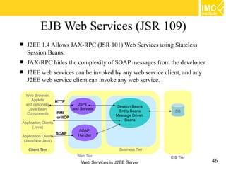 EJB Web Services (JSR 109)
   J2EE 1.4 Allows JAX-RPC (JSR 101) Web Services using Stateless
    Session Beans.
   JAX-RPC hides the complexity of SOAP messages from the developer.
   J2EE web services can be invoked by any web service client, and any
    J2EE web service client can invoke any web service.

    Web Browser,
       Applets        HTTP
    and optionally                 JSPs
                                                      Session Beans
     Java Bean                  and Servlets
                                                       Entity Beans     DB
    Components        RMI
                                                     Message Driven
                      or IIOP
                                                          Beans
Application Clients
      (Java)
                                   SOAP
                      SOAP         Handler
Application Clients
 (Java/Non Java)

     Client Tier                                      Business Tier
                                  Web Tier
                                     Web Services in J2EE Server
                                                                      EIS Tier
                                                                                 46
 