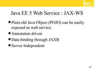 Java EE 5 Web Service : JAX-WS
 Plainold Java Object (POJO) can be easily
  exposed as web service.
 Annotation driven
 Data binding through JAXB
 Server Independent




                                              47
 