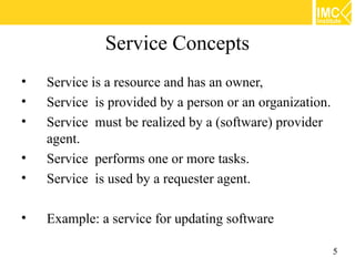 Service Concepts
•   Service is a resource and has an owner,
•   Service is provided by a person or an organization.
•   Service must be realized by a (software) provider
    agent.
•   Service performs one or more tasks.
•   Service is used by a requester agent.

•   Example: a service for updating software

                                                          5
 