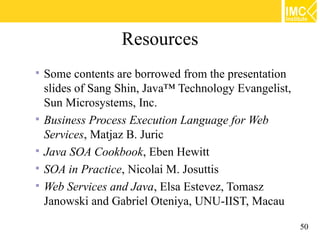 Resources
   Some contents are borrowed from the presentation
    slides of Sang Shin, Java™ Technology Evangelist,
    Sun Microsystems, Inc.
   Business Process Execution Language for Web
    Services, Matjaz B. Juric
   Java SOA Cookbook, Eben Hewitt
   SOA in Practice, Nicolai M. Josuttis
   Web Services and Java, Elsa Estevez, Tomasz
    Janowski and Gabriel Oteniya, UNU-IIST, Macau

                                                        50
 