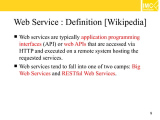 Web Service : Definition [Wikipedia]
   Web services are typically application programming
    interfaces (API) or web APIs that are accessed via
    HTTP and executed on a remote system hosting the
    requested services.
   Web services tend to fall into one of two camps: Big
    Web Services and RESTful Web Services.




                                                           9
 