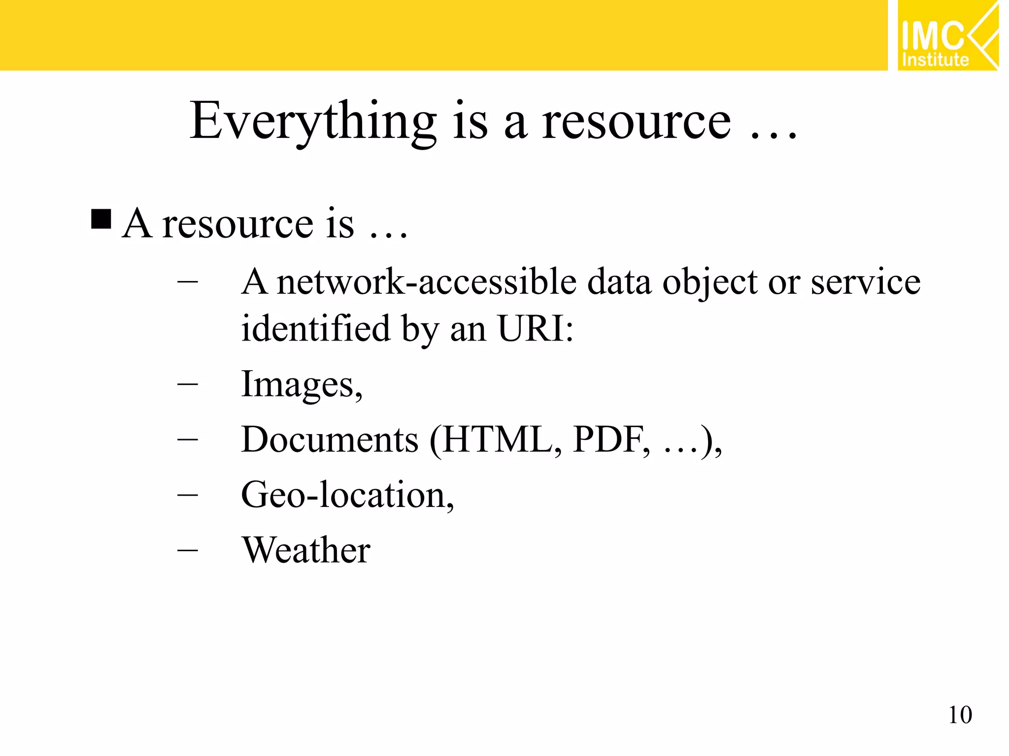 Everything is a resource …
 A resource   is …
    –   A network-accessible data object or service
        identified by an URI:
    –   Images,
    –   Documents (HTML, PDF, …),
    –   Geo-location,
    –   Weather



                                                      10
 