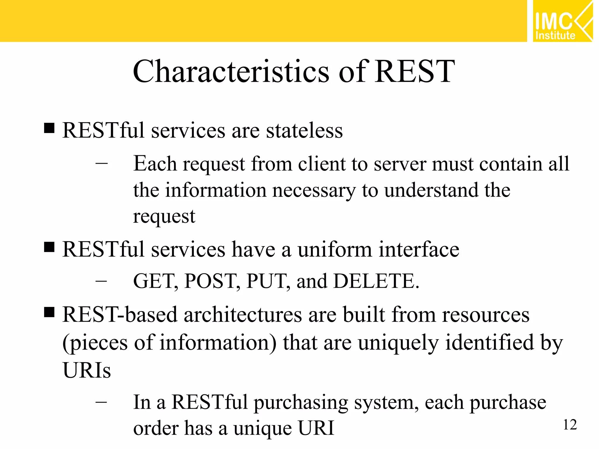 Characteristics of REST
   RESTful services are stateless
      – Each request from client to server must contain all
           the information necessary to understand the
           request
   RESTful services have a uniform interface
       –   GET, POST, PUT, and DELETE.
   REST-based architectures are built from resources
    (pieces of information) that are uniquely identified by
    URIs
       –   In a RESTful purchasing system, each purchase
           order has a unique URI                        12
 