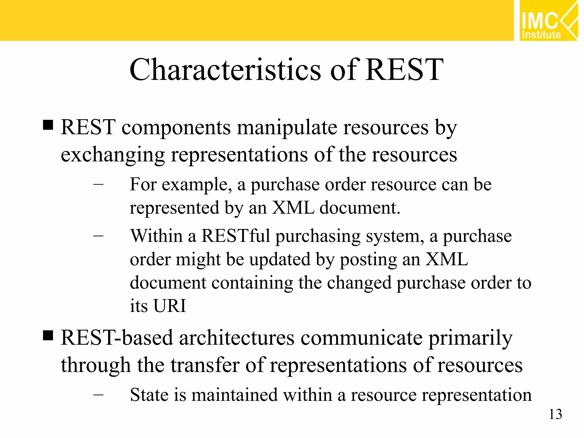 Characteristics of REST
   REST components manipulate resources by
    exchanging representations of the resources
       –   For example, a purchase order resource can be
           represented by an XML document.
       –   Within a RESTful purchasing system, a purchase
           order might be updated by posting an XML
           document containing the changed purchase order to
           its URI
   REST-based architectures communicate primarily
    through the transfer of representations of resources
       –   State is maintained within a resource representation
                                                                  13
 