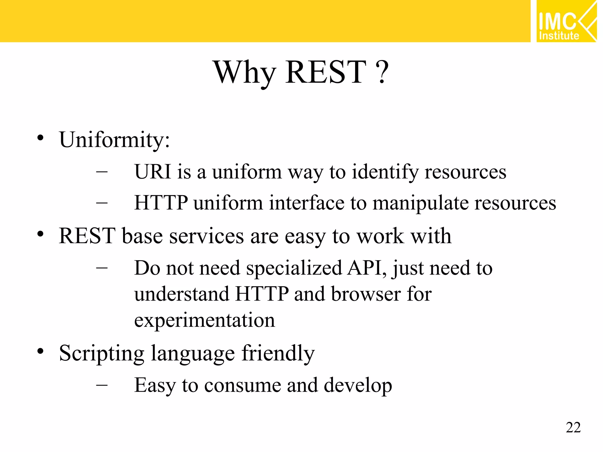 Why REST ?
• Uniformity:
      –   URI is a uniform way to identify resources
      –   HTTP uniform interface to manipulate resources
• REST base services are easy to work with
      –   Do not need specialized API, just need to
          understand HTTP and browser for
          experimentation
• Scripting language friendly
      –   Easy to consume and develop
                                                           22
 