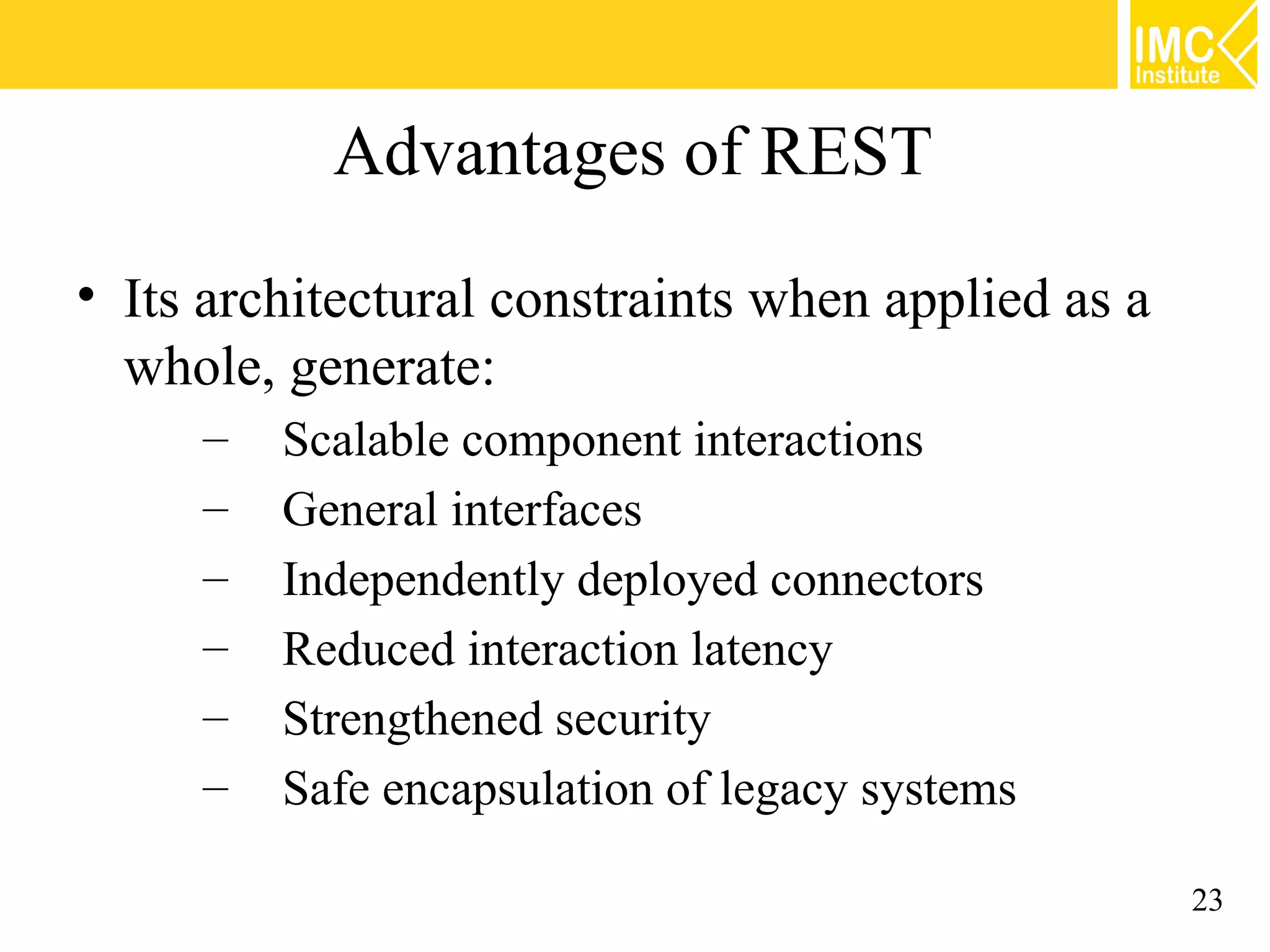 Advantages of REST
• Its architectural constraints when applied as a
  whole, generate:
     –   Scalable component interactions
     –   General interfaces
     –   Independently deployed connectors
     –   Reduced interaction latency
     –   Strengthened security
     –   Safe encapsulation of legacy systems

                                                    23
 