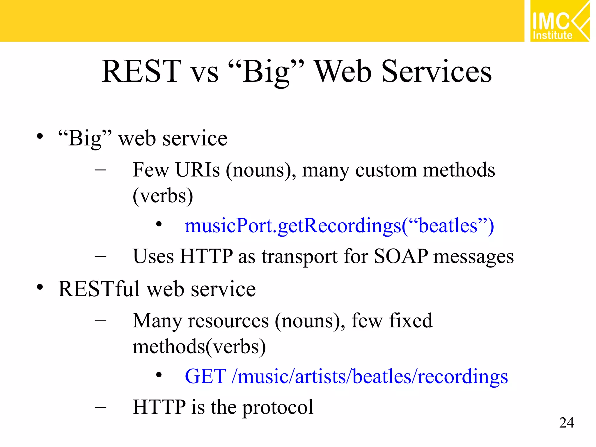 REST vs “Big” Web Services
• “Big” web service
     –   Few URIs (nouns), many custom methods
         (verbs)
           • musicPort.getRecordings(“beatles”)
     –   Uses HTTP as transport for SOAP messages
• RESTful web service
     –   Many resources (nouns), few fixed
         methods(verbs)
           • GET /music/artists/beatles/recordings
     –   HTTP is the protocol
                                                     24
 