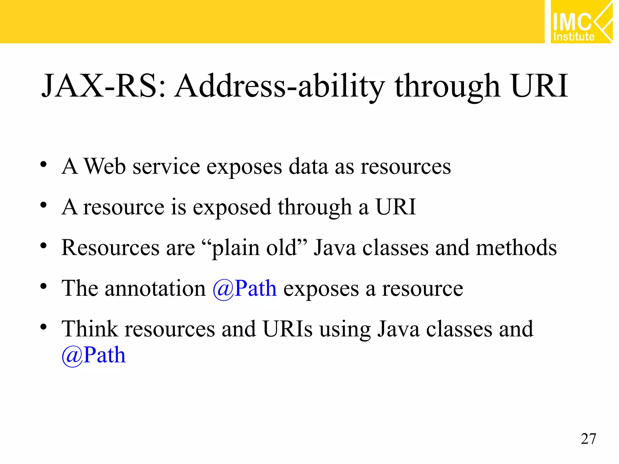 JAX-RS: Address-ability through URI

• A Web service exposes data as resources
• A resource is exposed through a URI
• Resources are “plain old” Java classes and methods
• The annotation @Path exposes a resource
• Think resources and URIs using Java classes and
  @Path


                                                       27
 