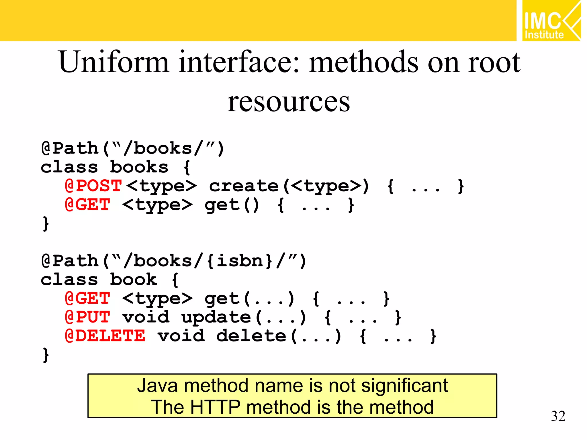 Uniform interface: methods on root
             resources
@Path(“/books/”)
class books {
  @POST <type> create(<type>) { ... }
  @GET <type> get() { ... }
}
@Path(“/books/{isbn}/”)
class book {
  @GET <type> get(...) { ... }
  @PUT void update(...) { ... }
  @DELETE void delete(...) { ... }
}
        Java method name is not significant
         The HTTP method is the method        32
 