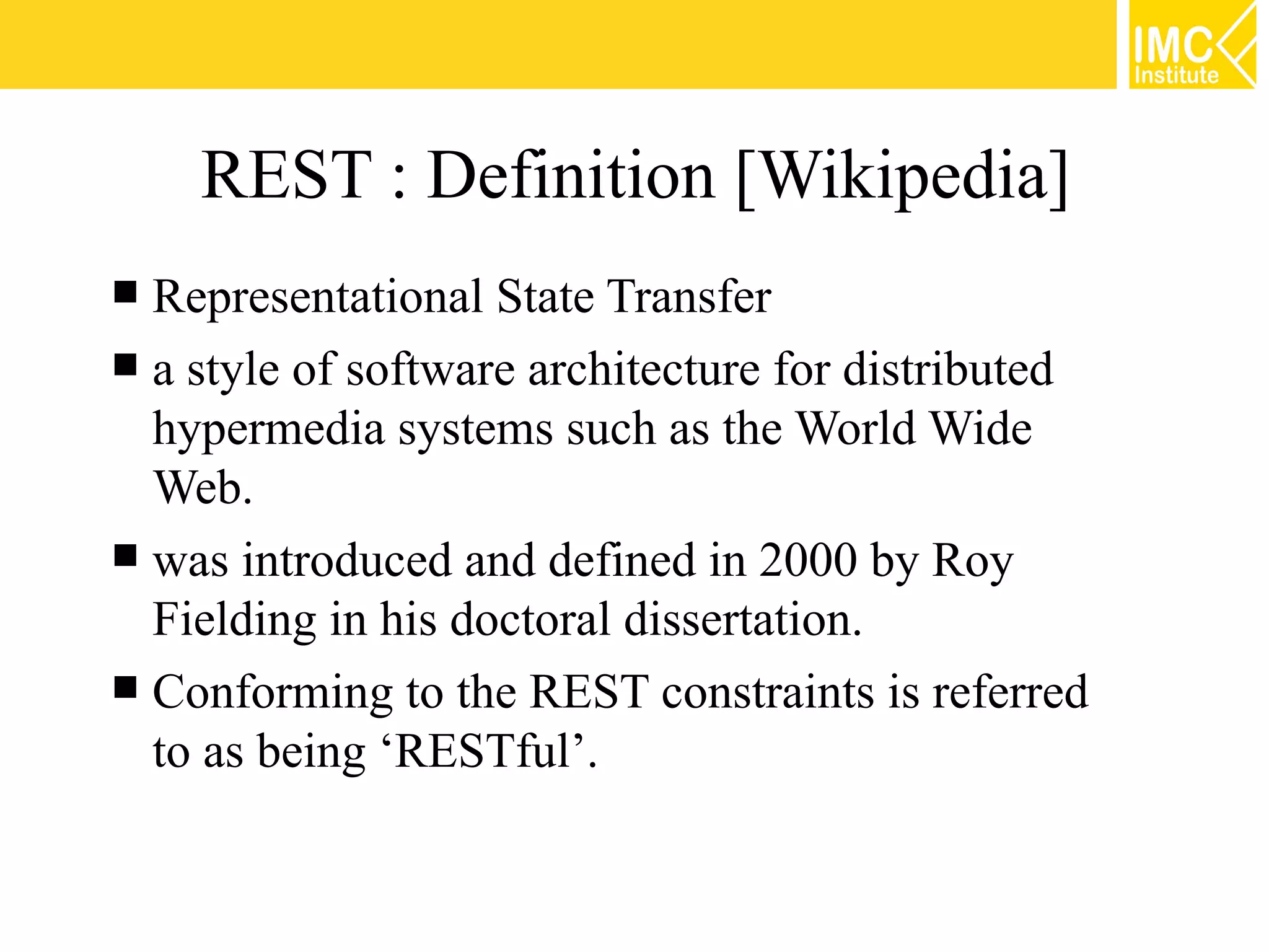 REST : Definition [Wikipedia]
 Representational State Transfer
 a style of software architecture for distributed
  hypermedia systems such as the World Wide
  Web.
 was introduced and defined in 2000 by Roy
  Fielding in his doctoral dissertation.
 Conforming to the REST constraints is referred
  to as being ‘RESTful’.


                                                     4
 