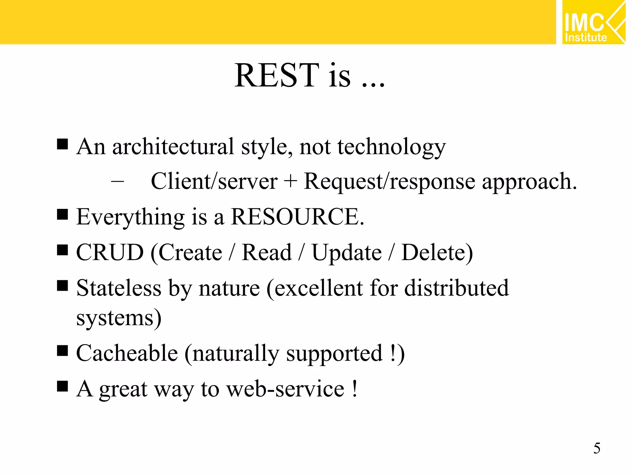 REST is ...
 An architectural style, not technology
      – Client/server + Request/response approach.
 Everything is a RESOURCE.
 CRUD (Create / Read / Update / Delete)
 Stateless by nature (excellent for distributed
  systems)
 Cacheable (naturally supported !)
 A great way to web-service !


                                                     5
 