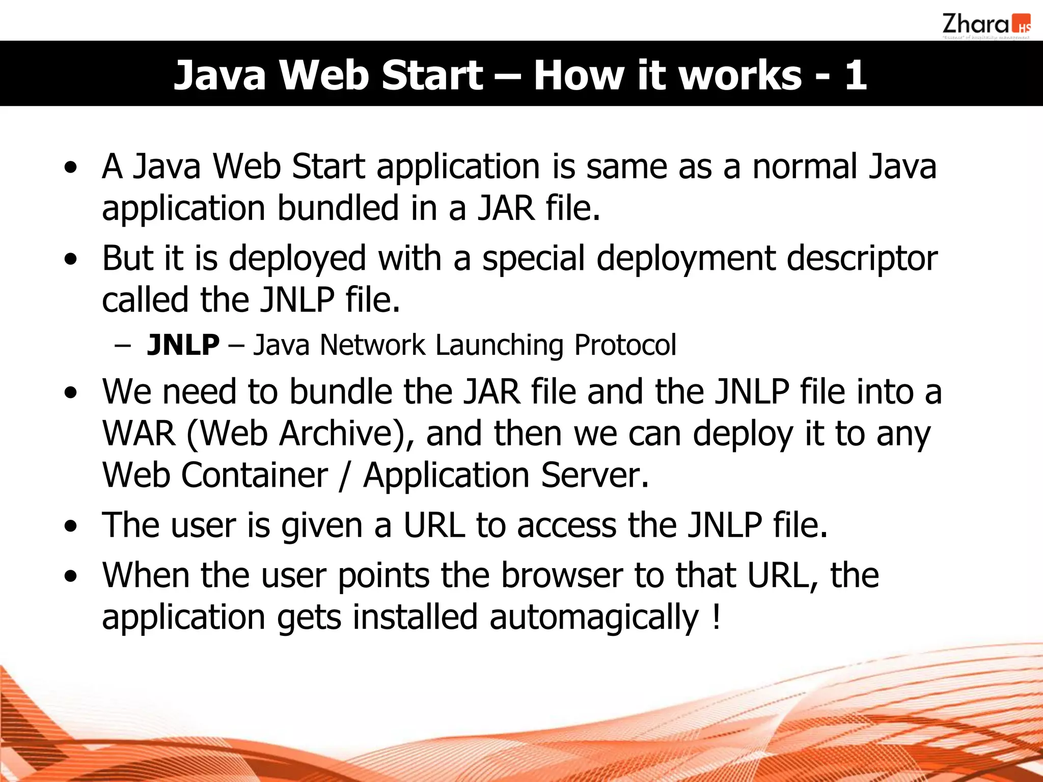 Java Web Start – How it works - 1

• A Java Web Start application is same as a normal Java
  application bundled in a JAR file.
• But it is deployed with a special deployment descriptor
  called the JNLP file.
   – JNLP – Java Network Launching Protocol
• We need to bundle the JAR file and the JNLP file into a
  WAR (Web Archive), and then we can deploy it to any
  Web Container / Application Server.
• The user is given a URL to access the JNLP file.
• When the user points the browser to that URL, the
  application gets installed automagically !
 