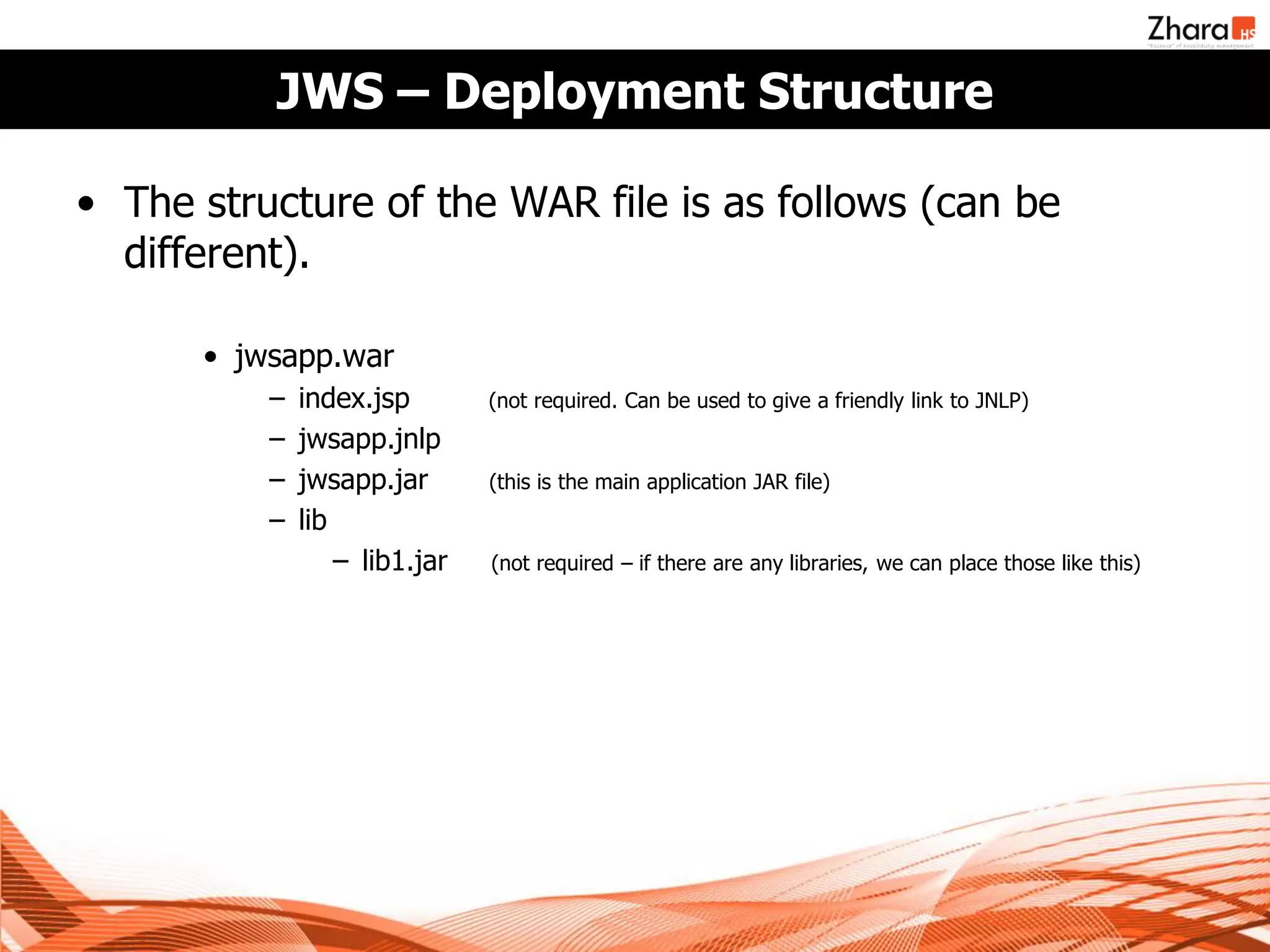JWS – Deployment Structure

• The structure of the WAR file is as follows (can be
  different).

      • jwsapp.war
          −   index.jsp        (not required. Can be used to give a friendly link to JNLP)
          −   jwsapp.jnlp
          −   jwsapp.jar       (this is the main application JAR file)
          −   lib
                  − lib1.jar   (not required – if there are any libraries, we can place those like this)
 