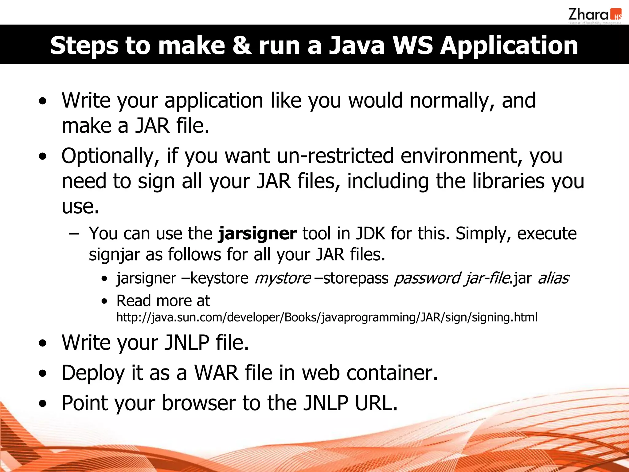 Steps to make & run a Java WS Application

• Write your application like you would normally, and
  make a JAR file.
• Optionally, if you want un-restricted environment, you
  need to sign all your JAR files, including the libraries you
  use.
   – You can use the jarsigner tool in JDK for this. Simply, execute
     signjar as follows for all your JAR files.
       • jarsigner –keystore mystore –storepass password jar-file.jar alias
       • Read more at
         http://java.sun.com/developer/Books/javaprogramming/JAR/sign/signing.html

• Write your JNLP file.
• Deploy it as a WAR file in web container.
• Point your browser to the JNLP URL.
 