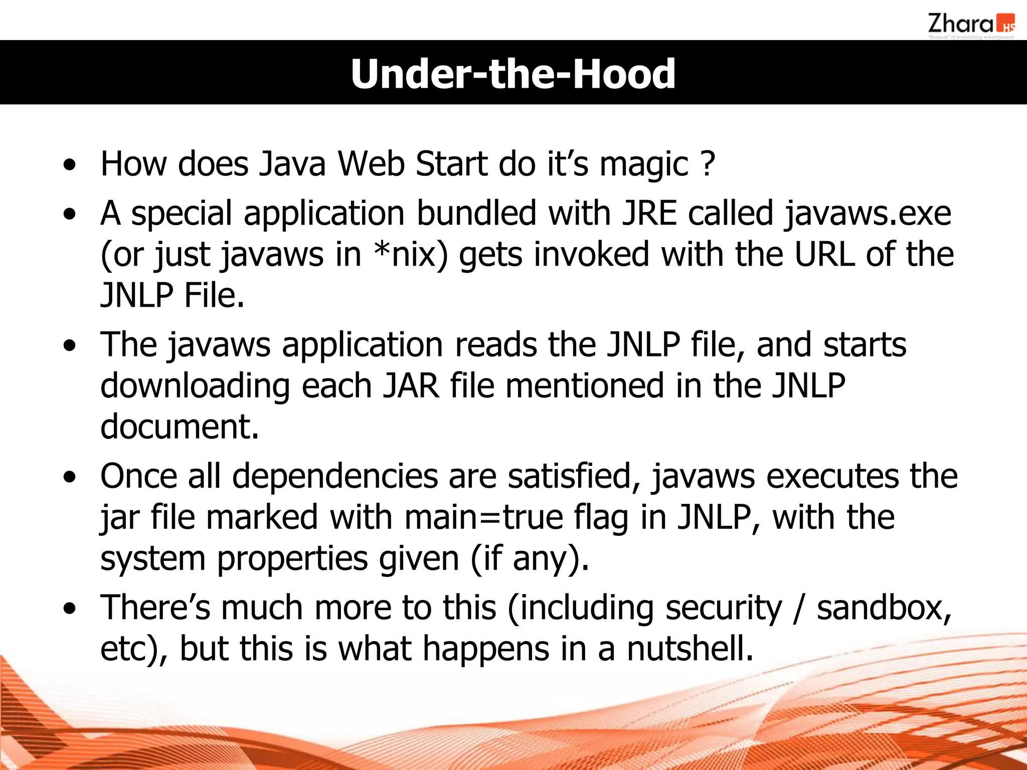 Under-the-Hood

• How does Java Web Start do it’s magic ?
• A special application bundled with JRE called javaws.exe
  (or just javaws in *nix) gets invoked with the URL of the
  JNLP File.
• The javaws application reads the JNLP file, and starts
  downloading each JAR file mentioned in the JNLP
  document.
• Once all dependencies are satisfied, javaws executes the
  jar file marked with main=true flag in JNLP, with the
  system properties given (if any).
• There’s much more to this (including security / sandbox,
  etc), but this is what happens in a nutshell.
 