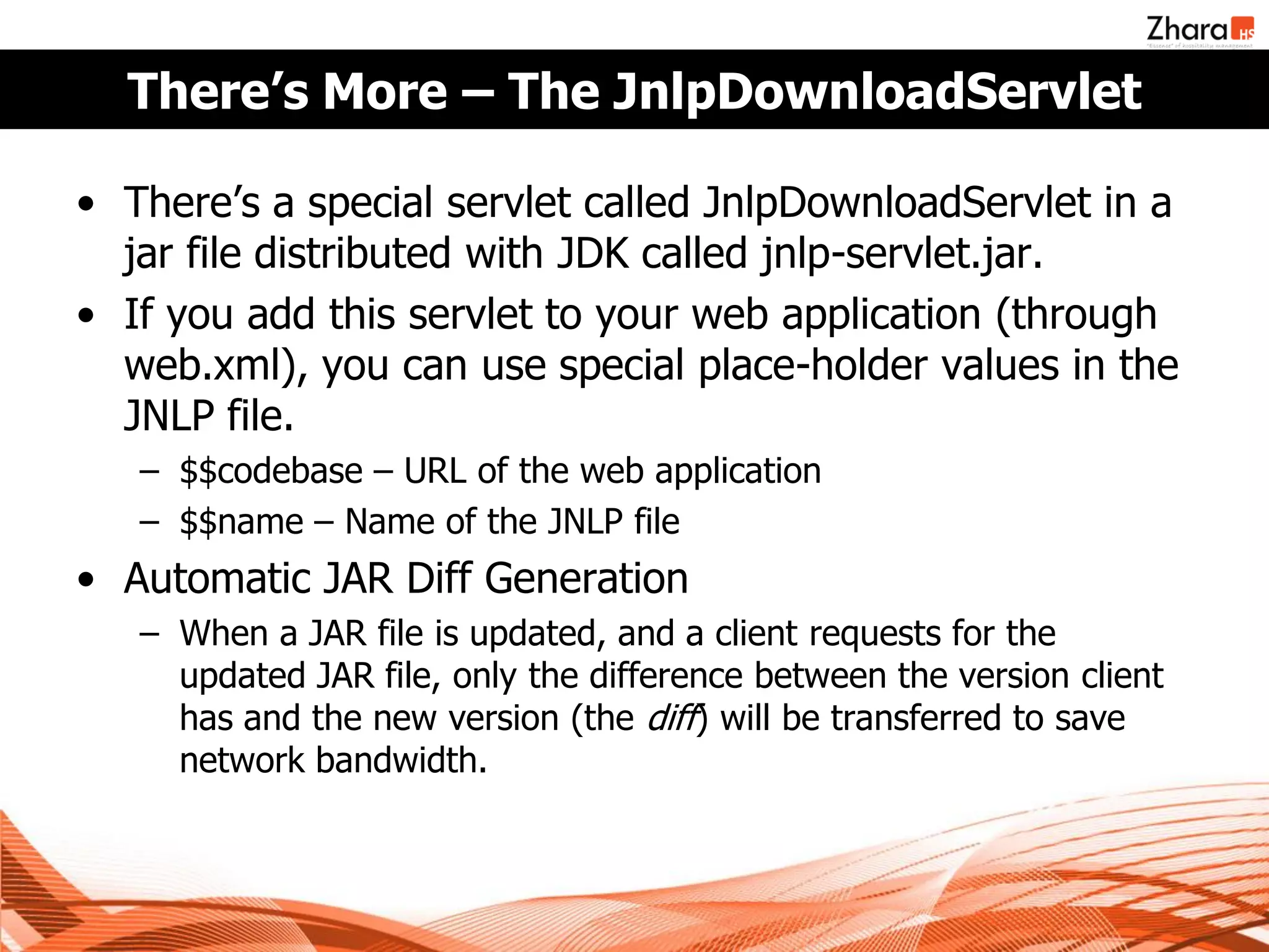 There’s More – The JnlpDownloadServlet

• There’s a special servlet called JnlpDownloadServlet in a
  jar file distributed with JDK called jnlp-servlet.jar.
• If you add this servlet to your web application (through
  web.xml), you can use special place-holder values in the
  JNLP file.
   – $$codebase – URL of the web application
   – $$name – Name of the JNLP file
• Automatic JAR Diff Generation
   – When a JAR file is updated, and a client requests for the
     updated JAR file, only the difference between the version client
     has and the new version (the diff) will be transferred to save
     network bandwidth.
 