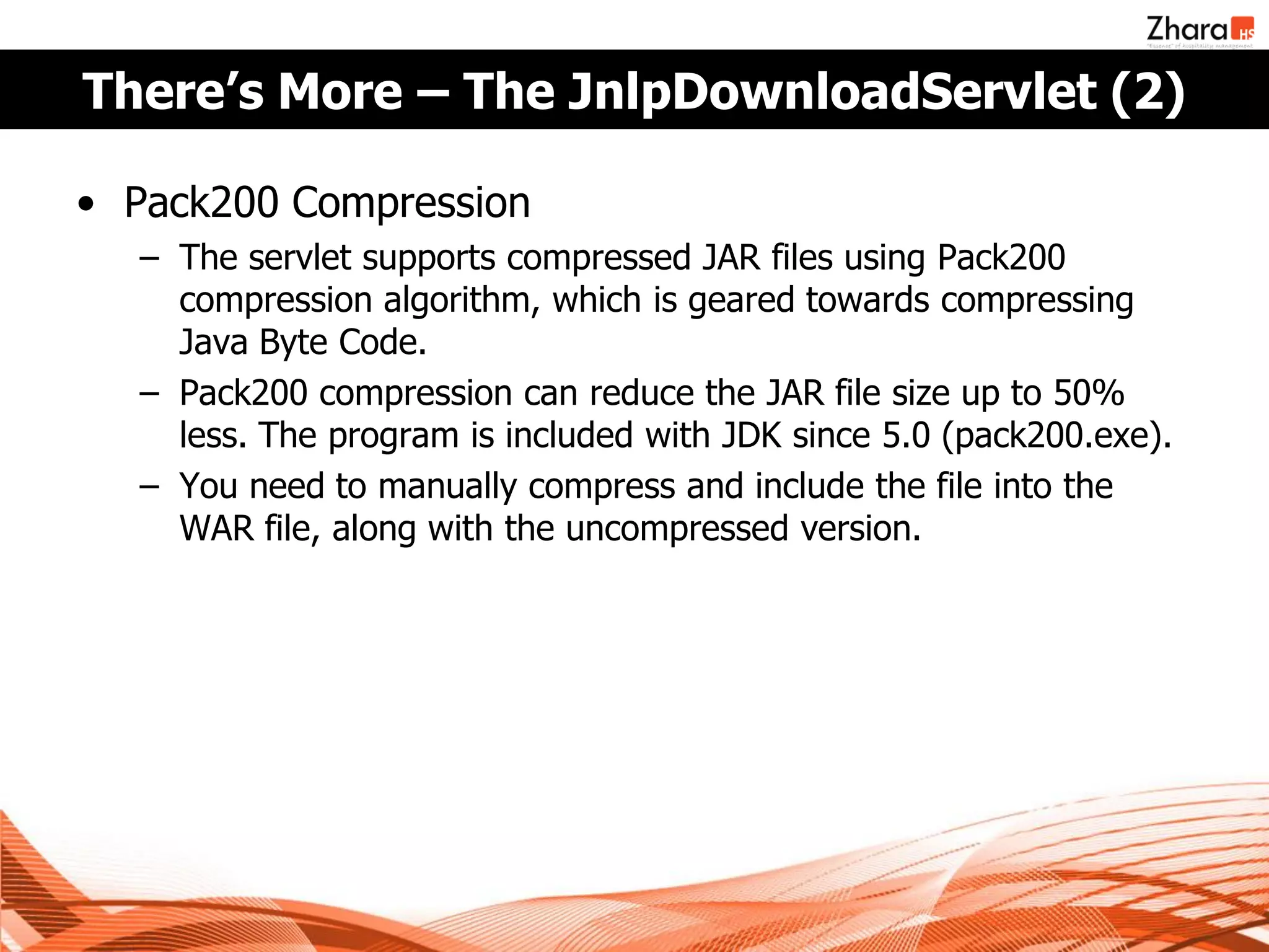 There’s More – The JnlpDownloadServlet (2)

• Pack200 Compression
  – The servlet supports compressed JAR files using Pack200
    compression algorithm, which is geared towards compressing
    Java Byte Code.
  – Pack200 compression can reduce the JAR file size up to 50%
    less. The program is included with JDK since 5.0 (pack200.exe).
  – You need to manually compress and include the file into the
    WAR file, along with the uncompressed version.
 