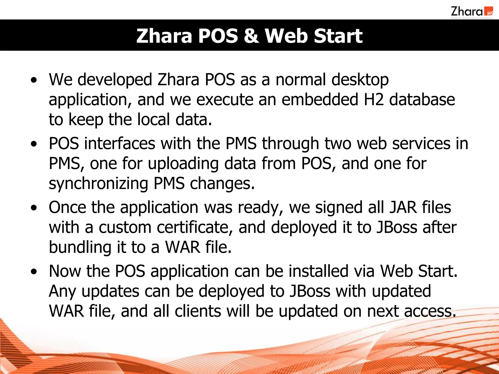 Zhara POS & Web Start

• We developed Zhara POS as a normal desktop
  application, and we execute an embedded H2 database
  to keep the local data.
• POS interfaces with the PMS through two web services in
  PMS, one for uploading data from POS, and one for
  synchronizing PMS changes.
• Once the application was ready, we signed all JAR files
  with a custom certificate, and deployed it to JBoss after
  bundling it to a WAR file.
• Now the POS application can be installed via Web Start.
  Any updates can be deployed to JBoss with updated
  WAR file, and all clients will be updated on next access.
 