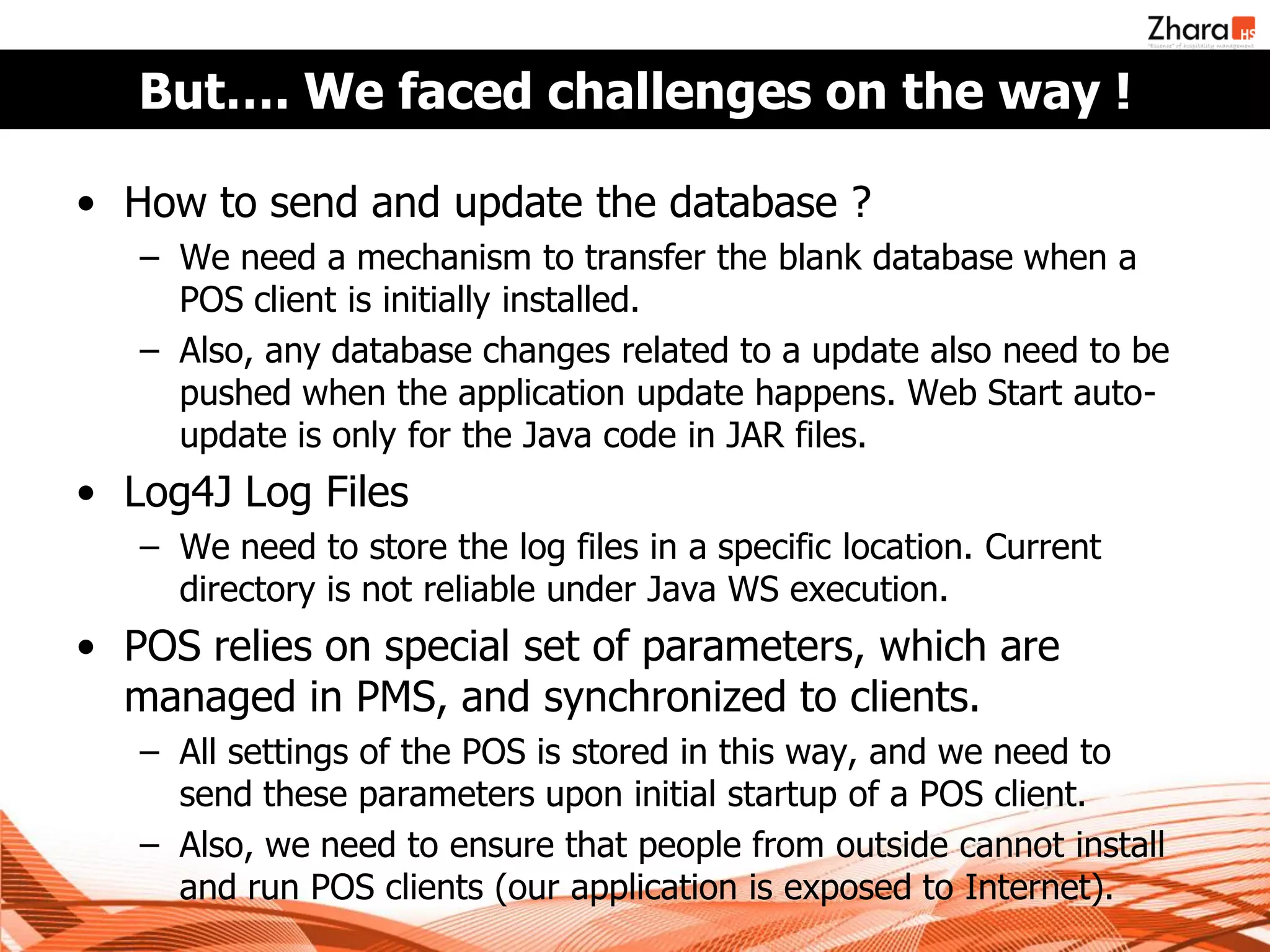But…. We faced challenges on the way !

• How to send and update the database ?
   – We need a mechanism to transfer the blank database when a
     POS client is initially installed.
   – Also, any database changes related to a update also need to be
     pushed when the application update happens. Web Start auto-
     update is only for the Java code in JAR files.
• Log4J Log Files
   – We need to store the log files in a specific location. Current
     directory is not reliable under Java WS execution.
• POS relies on special set of parameters, which are
  managed in PMS, and synchronized to clients.
   – All settings of the POS is stored in this way, and we need to
     send these parameters upon initial startup of a POS client.
   – Also, we need to ensure that people from outside cannot install
     and run POS clients (our application is exposed to Internet).
 