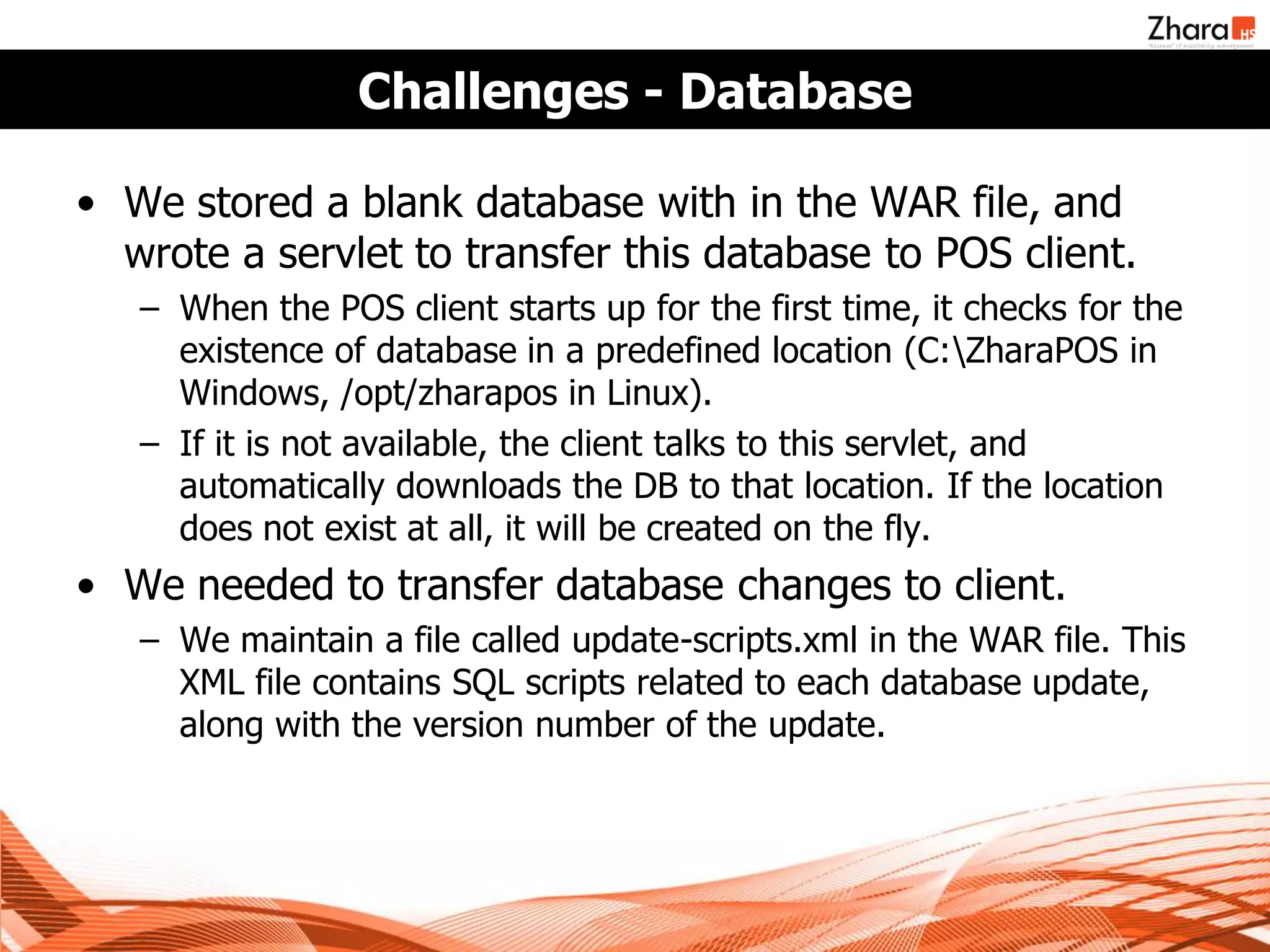 Challenges - Database

• We stored a blank database with in the WAR file, and
  wrote a servlet to transfer this database to POS client.
   – When the POS client starts up for the first time, it checks for the
     existence of database in a predefined location (C:ZharaPOS in
     Windows, /opt/zharapos in Linux).
   – If it is not available, the client talks to this servlet, and
     automatically downloads the DB to that location. If the location
     does not exist at all, it will be created on the fly.
• We needed to transfer database changes to client.
   – We maintain a file called update-scripts.xml in the WAR file. This
     XML file contains SQL scripts related to each database update,
     along with the version number of the update.
 