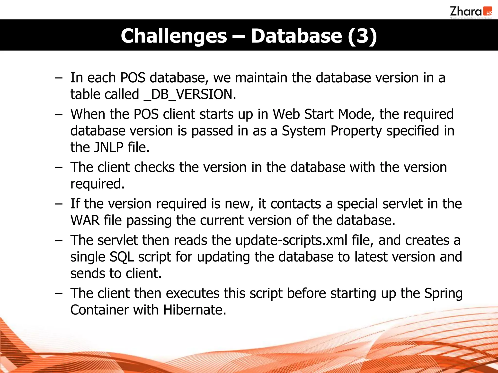 Challenges – Database (3)

– In each POS database, we maintain the database version in a
  table called _DB_VERSION.
– When the POS client starts up in Web Start Mode, the required
  database version is passed in as a System Property specified in
  the JNLP file.
– The client checks the version in the database with the version
  required.
– If the version required is new, it contacts a special servlet in the
  WAR file passing the current version of the database.
– The servlet then reads the update-scripts.xml file, and creates a
  single SQL script for updating the database to latest version and
  sends to client.
– The client then executes this script before starting up the Spring
  Container with Hibernate.
 