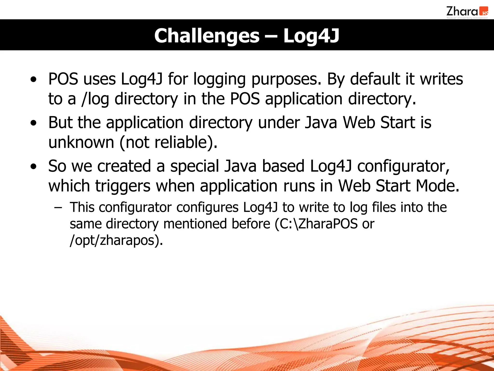 Challenges – Log4J

• POS uses Log4J for logging purposes. By default it writes
  to a /log directory in the POS application directory.
• But the application directory under Java Web Start is
  unknown (not reliable).
• So we created a special Java based Log4J configurator,
  which triggers when application runs in Web Start Mode.
   – This configurator configures Log4J to write to log files into the
     same directory mentioned before (C:ZharaPOS or
     /opt/zharapos).
 