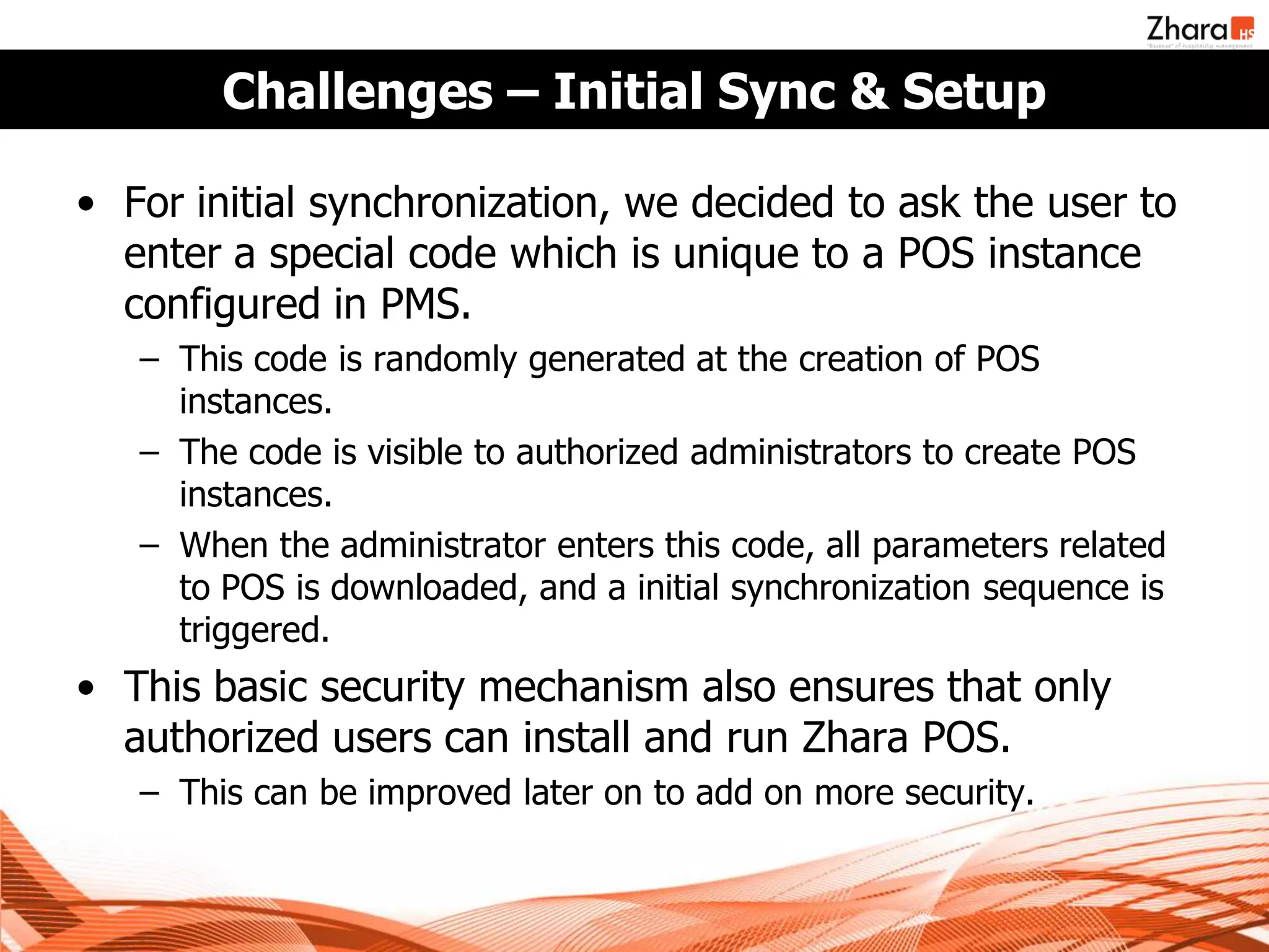 Challenges – Initial Sync & Setup

• For initial synchronization, we decided to ask the user to
  enter a special code which is unique to a POS instance
  configured in PMS.
   – This code is randomly generated at the creation of POS
     instances.
   – The code is visible to authorized administrators to create POS
     instances.
   – When the administrator enters this code, all parameters related
     to POS is downloaded, and a initial synchronization sequence is
     triggered.
• This basic security mechanism also ensures that only
  authorized users can install and run Zhara POS.
   – This can be improved later on to add on more security.
 