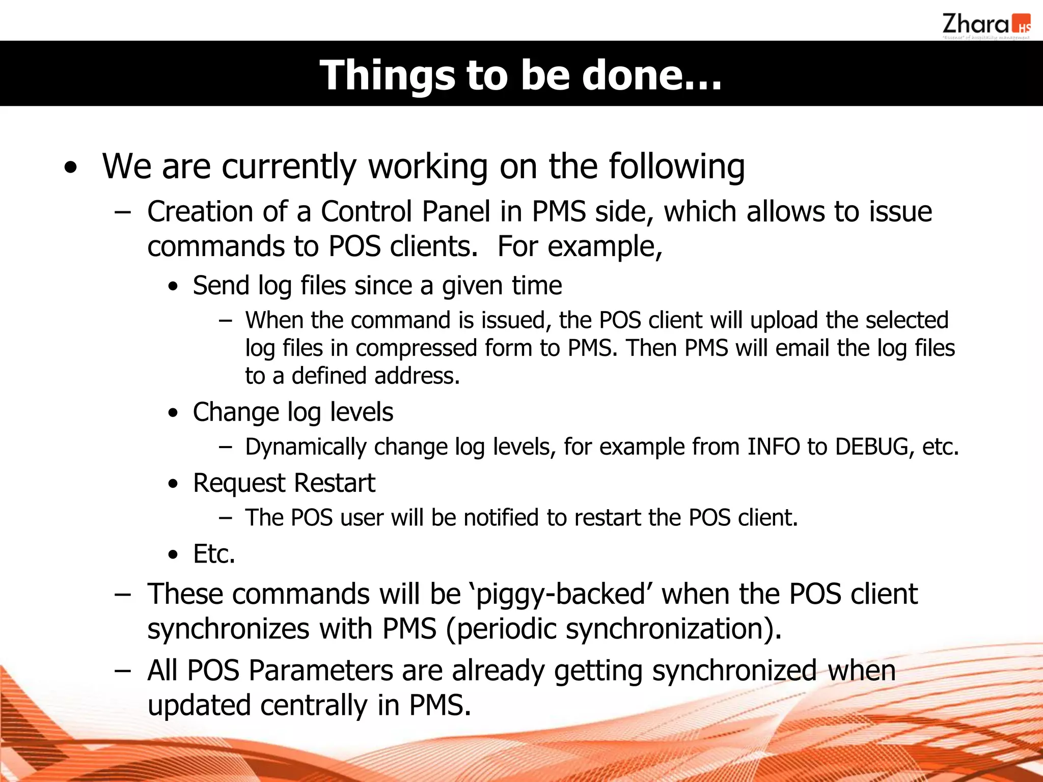 Things to be done…

• We are currently working on the following
   – Creation of a Control Panel in PMS side, which allows to issue
     commands to POS clients. For example,
       • Send log files since a given time
           – When the command is issued, the POS client will upload the selected
             log files in compressed form to PMS. Then PMS will email the log files
             to a defined address.
       • Change log levels
           – Dynamically change log levels, for example from INFO to DEBUG, etc.
       • Request Restart
           – The POS user will be notified to restart the POS client.
       • Etc.
   – These commands will be ‘piggy-backed’ when the POS client
     synchronizes with PMS (periodic synchronization).
   – All POS Parameters are already getting synchronized when
     updated centrally in PMS.
 