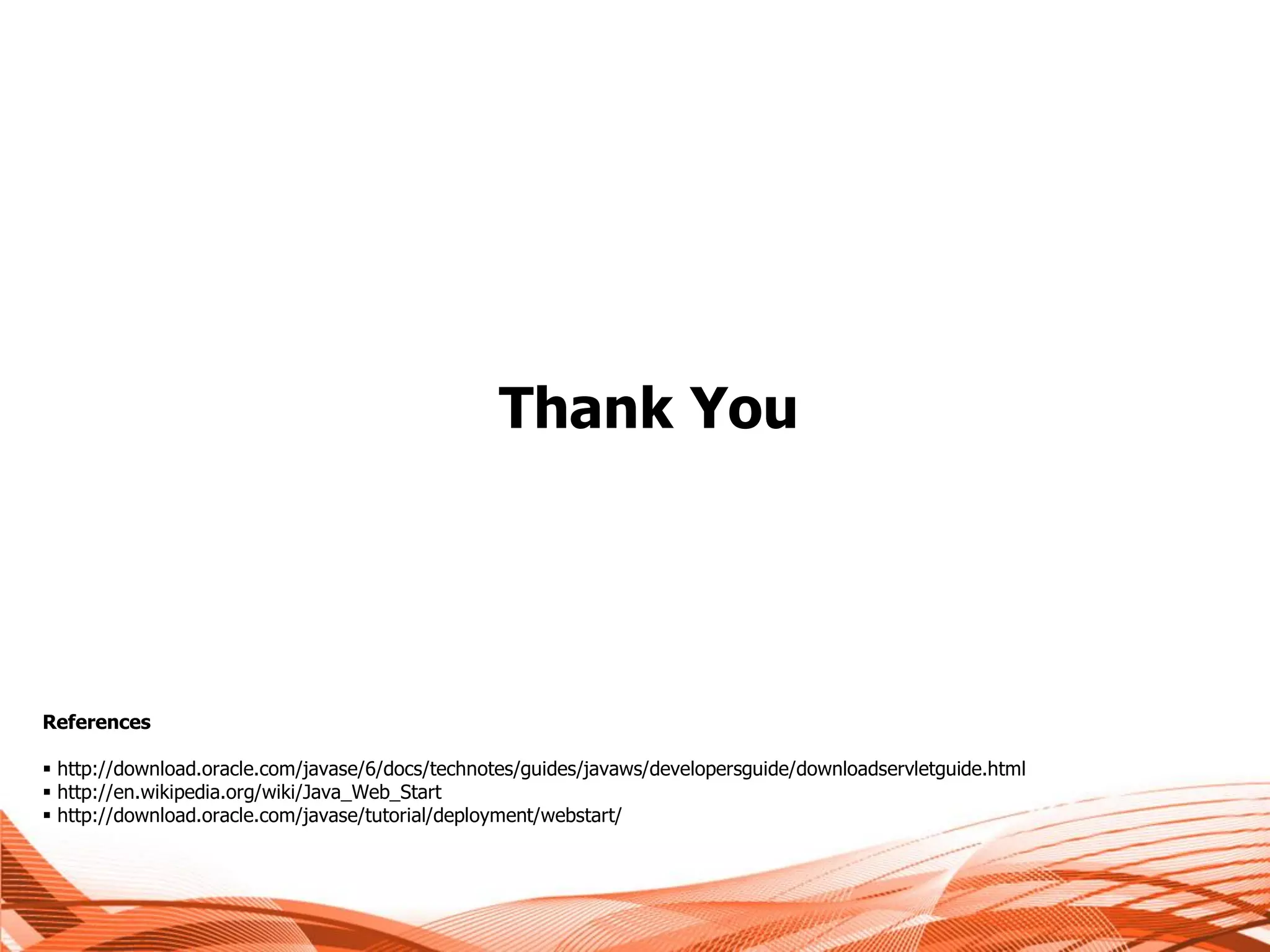Thank You




References

 http://download.oracle.com/javase/6/docs/technotes/guides/javaws/developersguide/downloadservletguide.html
 http://en.wikipedia.org/wiki/Java_Web_Start
 http://download.oracle.com/javase/tutorial/deployment/webstart/
 