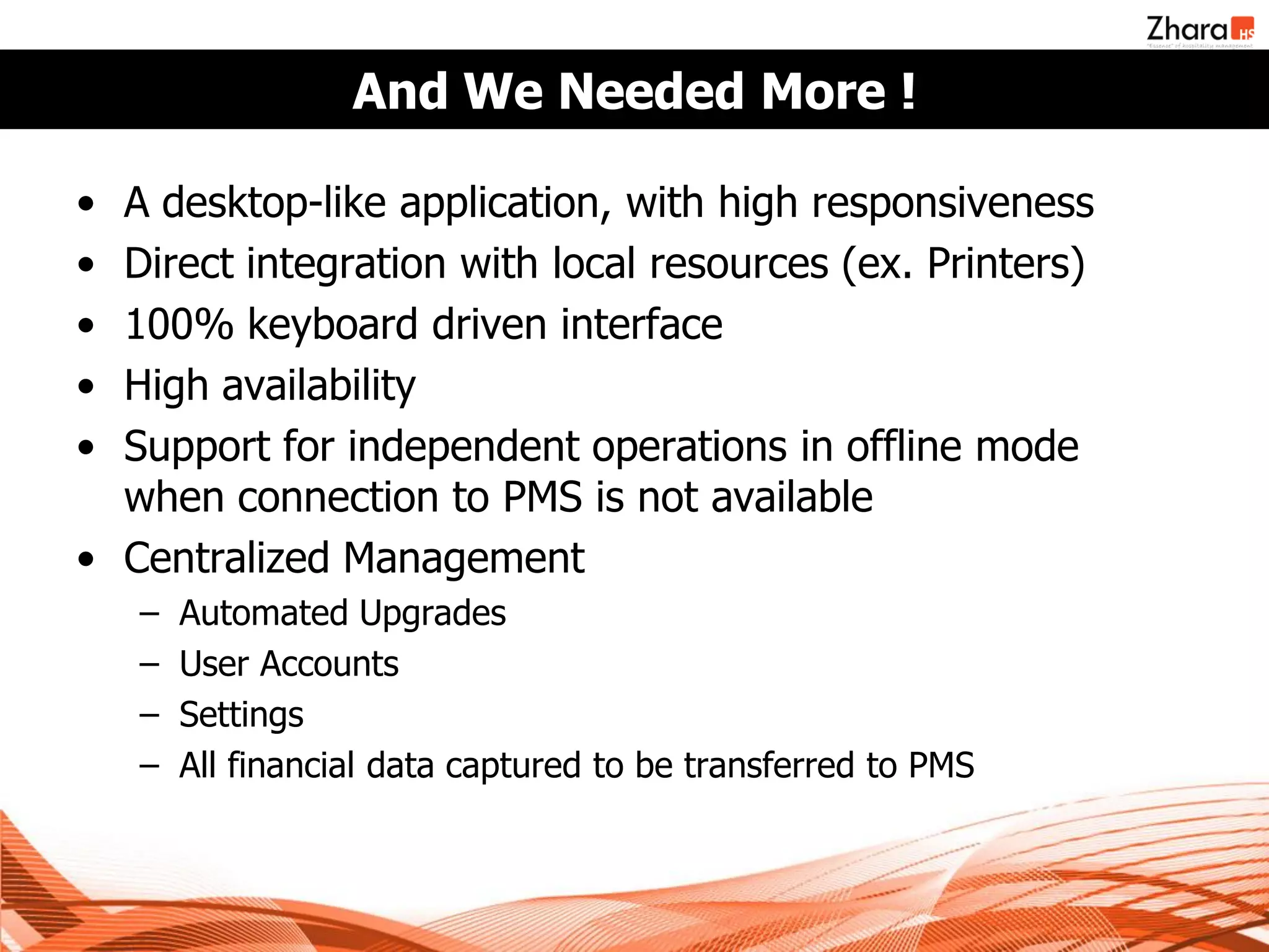 And We Needed More !

• A desktop-like application, with high responsiveness
• Direct integration with local resources (ex. Printers)
• 100% keyboard driven interface
• High availability
• Support for independent operations in offline mode
  when connection to PMS is not available
• Centralized Management
    –   Automated Upgrades
    –   User Accounts
    –   Settings
    –   All financial data captured to be transferred to PMS
 
