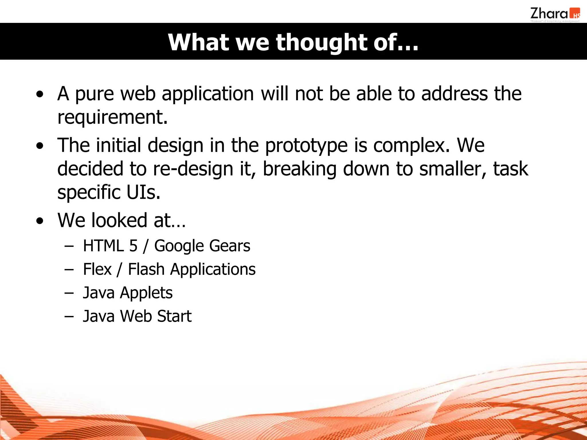 What we thought of…

• A pure web application will not be able to address the
  requirement.
• The initial design in the prototype is complex. We
  decided to re-design it, breaking down to smaller, task
  specific UIs.
• We looked at…
   –   HTML 5 / Google Gears
   –   Flex / Flash Applications
   –   Java Applets
   –   Java Web Start
 